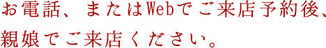 お電話、またはWebでご来店予約後、親娘でご来店ください。